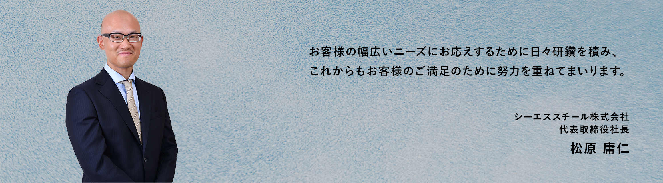 お客様の幅広いニーズにお応えするために日々研鑽を積み、これからもお客様のご満足のために努力を重ねてまいります。　シーエススチール株式会社 代表取締役社長 松原 庸仁